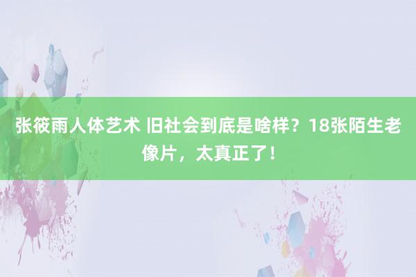 张筱雨人体艺术 旧社会到底是啥样？18张陌生老像片，太真正了！