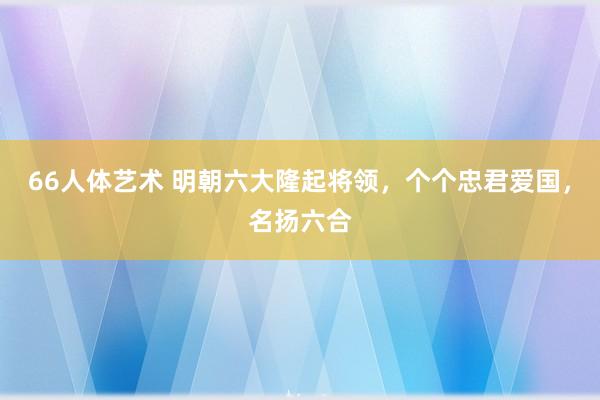 66人体艺术 明朝六大隆起将领，个个忠君爱国，名扬六合