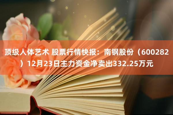 顶级人体艺术 股票行情快报：南钢股份（600282）12月23日主力资金净卖出332.25万元