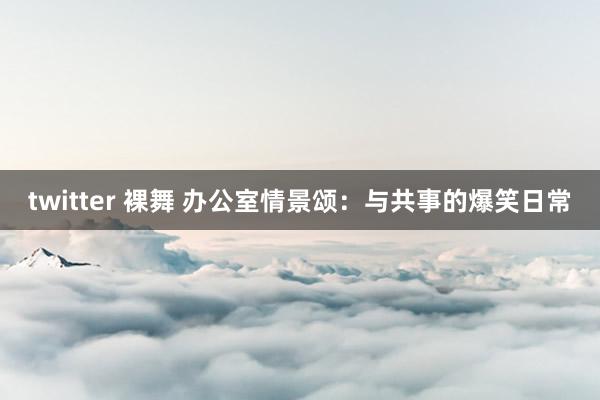 twitter 裸舞 办公室情景颂：与共事的爆笑日常