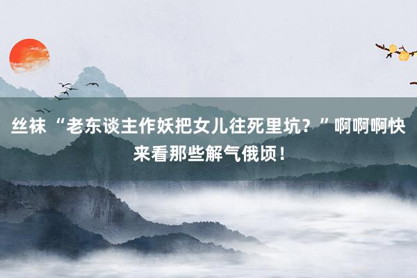 丝袜 “老东谈主作妖把女儿往死里坑？”啊啊啊快来看那些解气俄顷！
