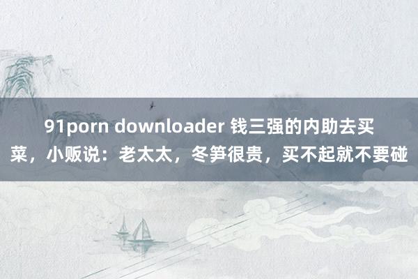 91porn downloader 钱三强的内助去买菜，小贩说：老太太，冬笋很贵，买不起就不要碰