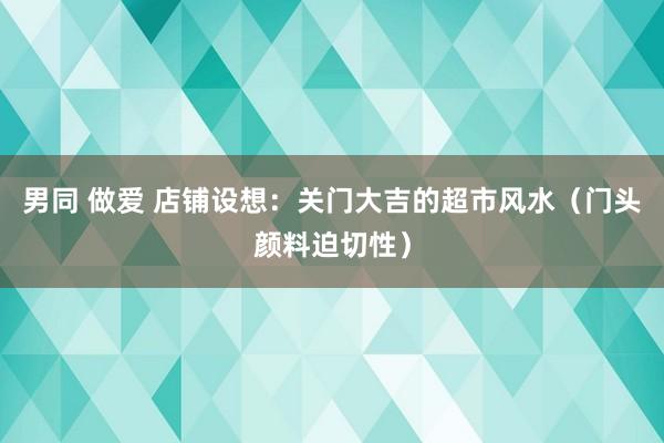 男同 做爱 店铺设想：关门大吉的超市风水（门头颜料迫切性）