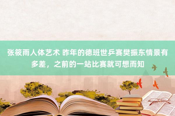 张筱雨人体艺术 昨年的德班世乒赛樊振东情景有多差，之前的一站比赛就可想而知