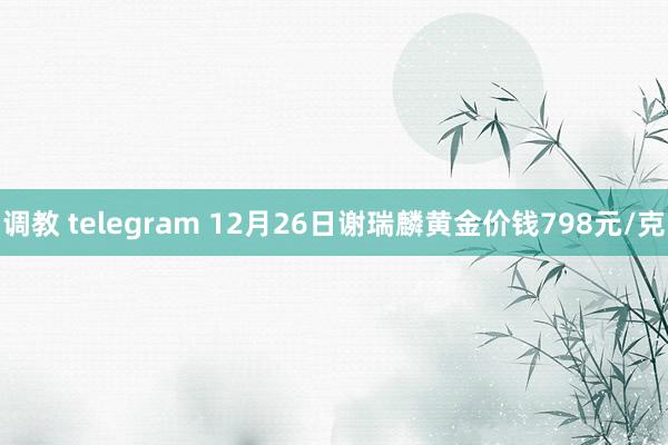 调教 telegram 12月26日谢瑞麟黄金价钱798元/克
