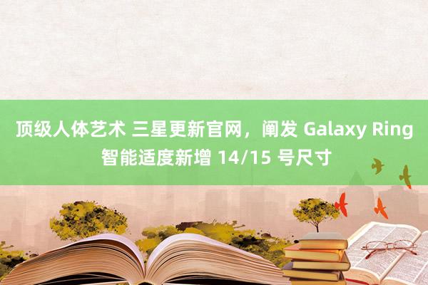 顶级人体艺术 三星更新官网，阐发 Galaxy Ring 智能适度新增 14/15 号尺寸