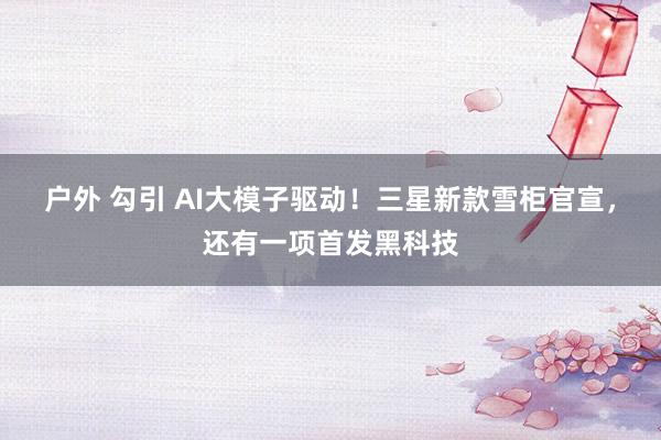 户外 勾引 AI大模子驱动！三星新款雪柜官宣，还有一项首发黑科技