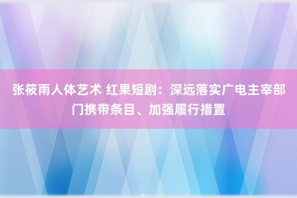 张筱雨人体艺术 红果短剧：深远落实广电主宰部门携带条目、加强履行措置