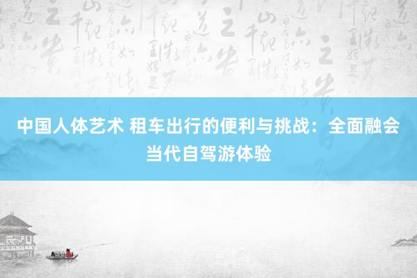 中国人体艺术 租车出行的便利与挑战：全面融会当代自驾游体验