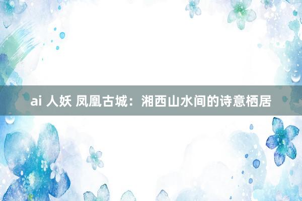 ai 人妖 凤凰古城：湘西山水间的诗意栖居