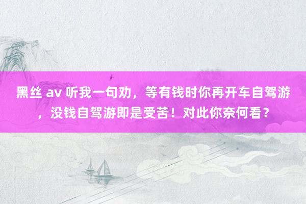 黑丝 av 听我一句劝，等有钱时你再开车自驾游，没钱自驾游即是受苦！对此你奈何看？