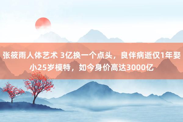 张筱雨人体艺术 3亿换一个点头，良伴病逝仅1年娶小25岁模特，如今身价高达3000亿