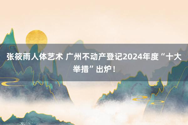 张筱雨人体艺术 广州不动产登记2024年度“十大举措”出炉！