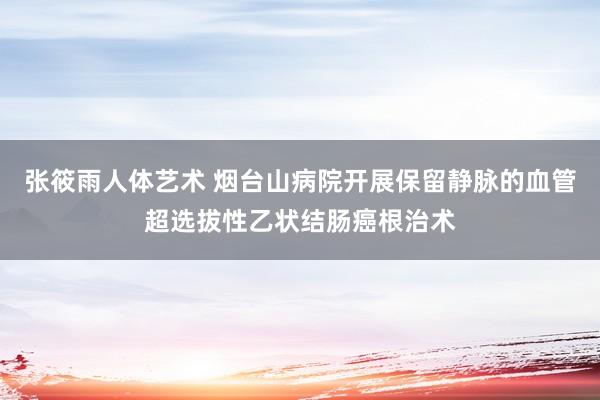 张筱雨人体艺术 烟台山病院开展保留静脉的血管超选拔性乙状结肠癌根治术