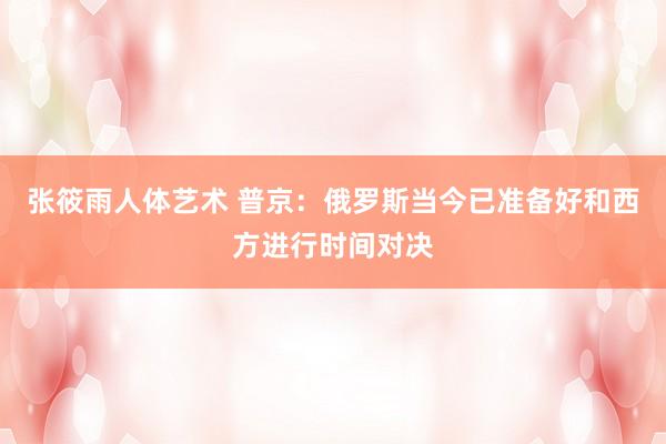 张筱雨人体艺术 普京：俄罗斯当今已准备好和西方进行时间对决