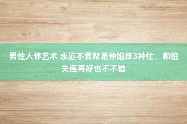 男性人体艺术 永远不要帮昆仲姐妹3种忙，哪怕关连再好也不不错
