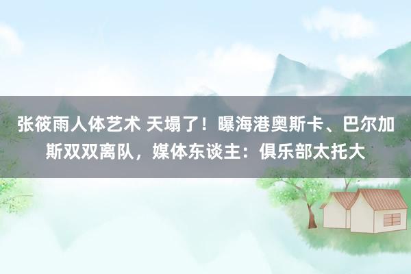 张筱雨人体艺术 天塌了！曝海港奥斯卡、巴尔加斯双双离队，媒体东谈主：俱乐部太托大