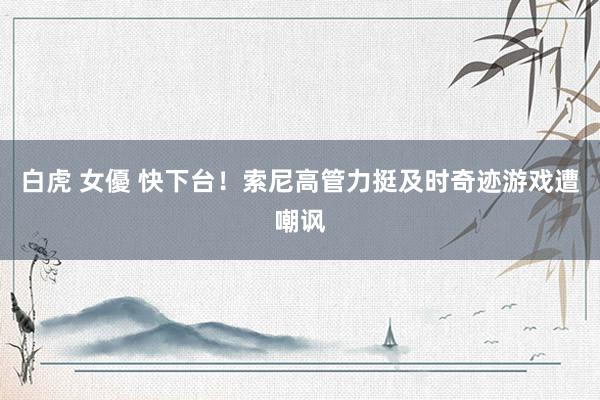 白虎 女優 快下台！索尼高管力挺及时奇迹游戏遭嘲讽