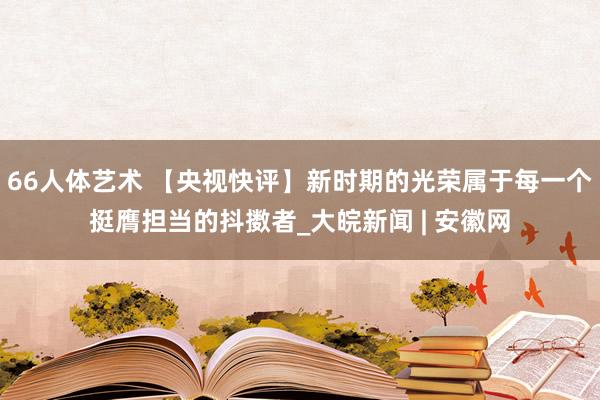 66人体艺术 【央视快评】新时期的光荣属于每一个挺膺担当的抖擞者_大皖新闻 | 安徽网