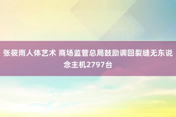 张筱雨人体艺术 商场监管总局鼓励调回裂缝无东说念主机2797台
