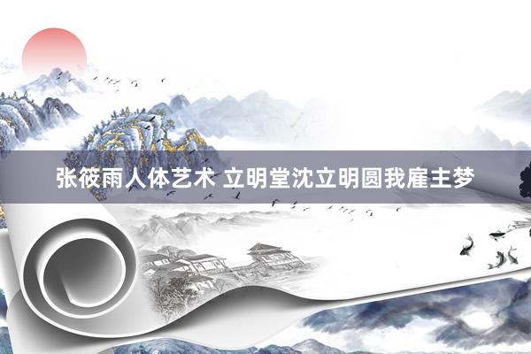 张筱雨人体艺术 立明堂沈立明圆我雇主梦