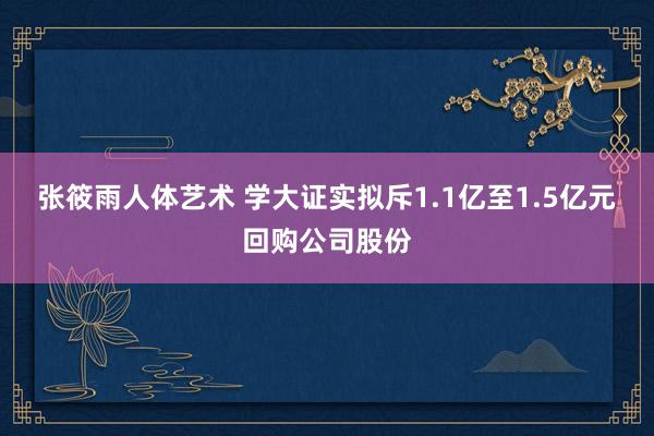 张筱雨人体艺术 学大证实拟斥1.1亿至1.5亿元回购公司股份