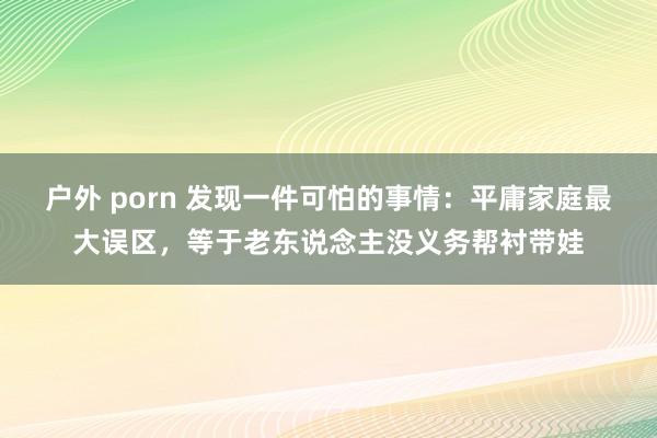 户外 porn 发现一件可怕的事情：平庸家庭最大误区，等于老东说念主没义务帮衬带娃