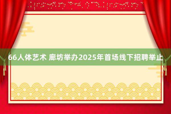 66人体艺术 廊坊举办2025年首场线下招聘举止
