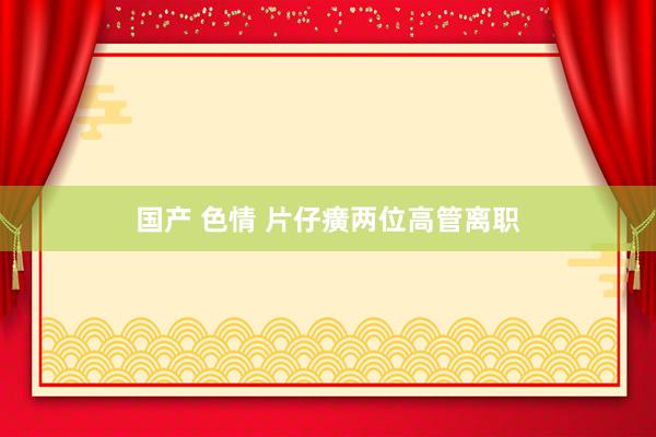 国产 色情 片仔癀两位高管离职