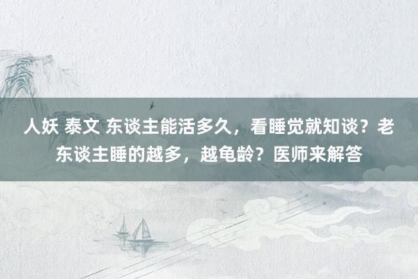 人妖 泰文 东谈主能活多久，看睡觉就知谈？老东谈主睡的越多，越龟龄？医师来解答