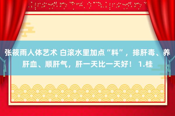 张筱雨人体艺术 白滚水里加点“料”，排肝毒、养肝血、顺肝气，肝一天比一天好！ 1.桂