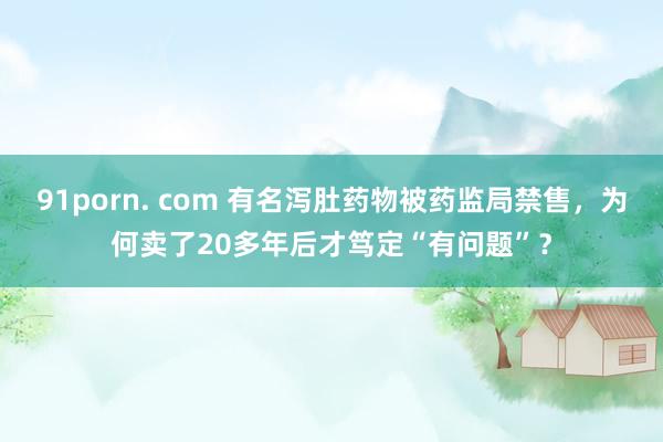 91porn. com 有名泻肚药物被药监局禁售，为何卖了20多年后才笃定“有问题”？