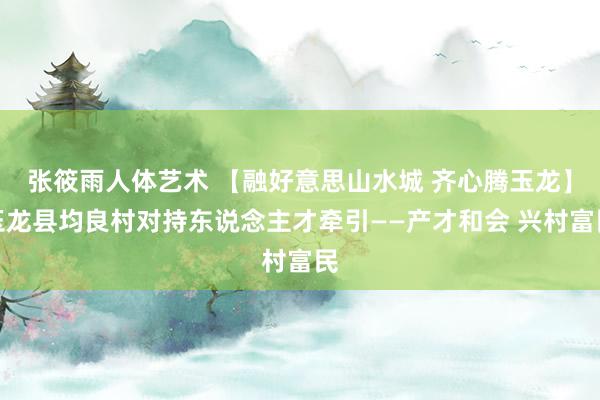 张筱雨人体艺术 【融好意思山水城 齐心腾玉龙】玉龙县均良村对持东说念主才牵引——产才和会 兴村富民