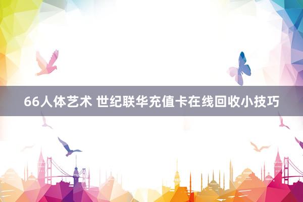66人体艺术 世纪联华充值卡在线回收小技巧