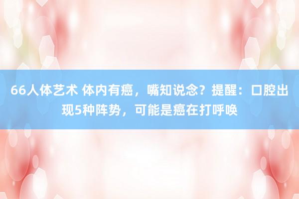 66人体艺术 体内有癌，嘴知说念？提醒：口腔出现5种阵势，可能是癌在打呼唤