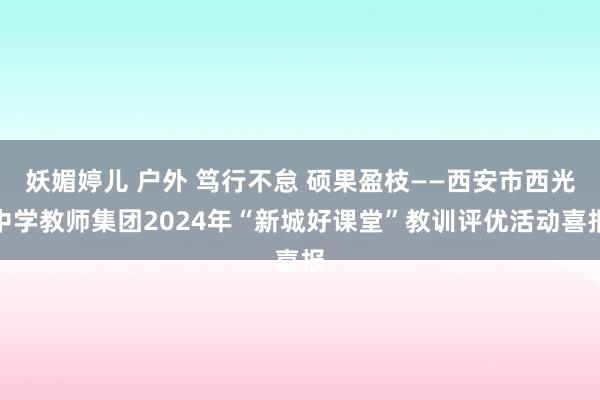 妖媚婷儿 户外 笃行不怠 硕果盈枝——西安市西光中学教师集团2024年“新城好课堂”教训评优活动喜报