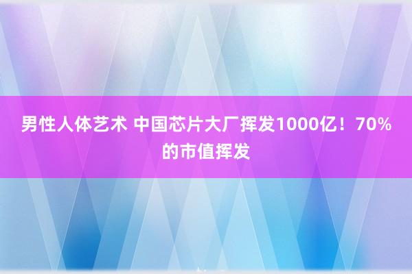 男性人体艺术 中国芯片大厂挥发1000亿！70%的市值挥发