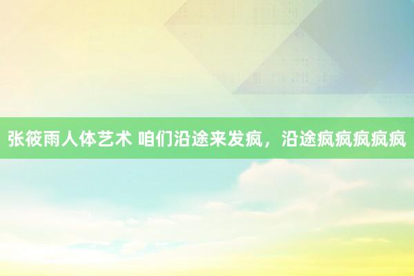 张筱雨人体艺术 咱们沿途来发疯，沿途疯疯疯疯疯