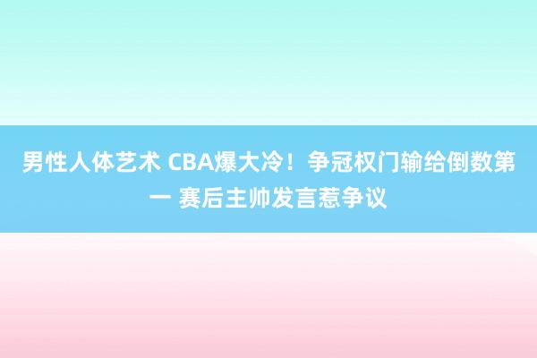 男性人体艺术 CBA爆大冷！争冠权门输给倒数第一 赛后主帅发言惹争议