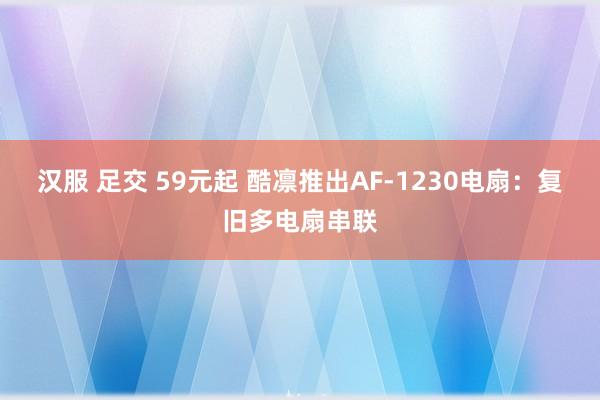 汉服 足交 59元起 酷凛推出AF-1230电扇：复旧多电扇串联