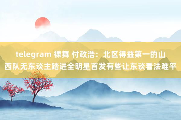 telegram 裸舞 付政浩：北区得益第一的山西队无东谈主踏进全明星首发有些让东谈看法难平