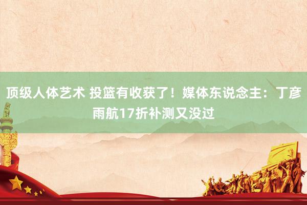 顶级人体艺术 投篮有收获了！媒体东说念主：丁彦雨航17折补测又没过