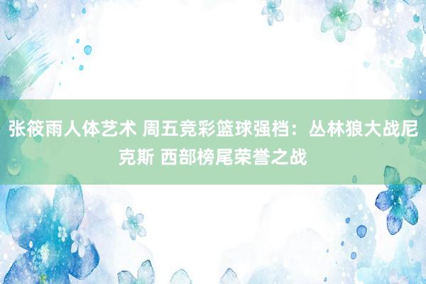 张筱雨人体艺术 周五竞彩篮球强档：丛林狼大战尼克斯 西部榜尾荣誉之战