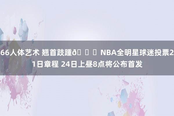 66人体艺术 翘首跂踵👀NBA全明星球迷投票21日章程 24日上昼8点将公布首发