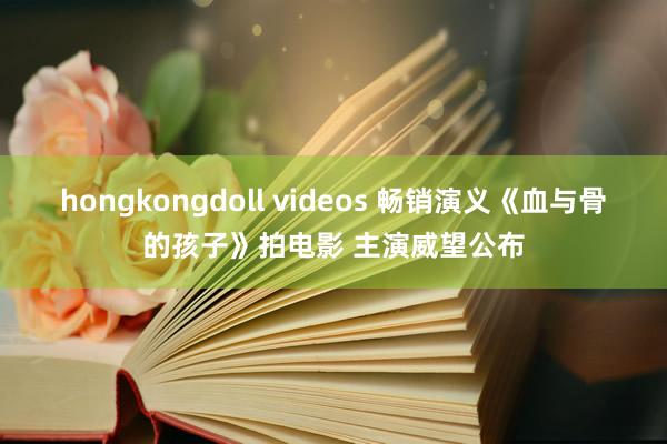 hongkongdoll videos 畅销演义《血与骨的孩子》拍电影 主演威望公布