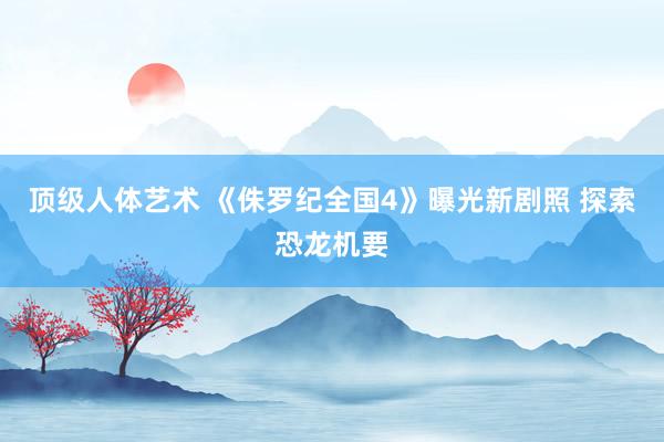 顶级人体艺术 《侏罗纪全国4》曝光新剧照 探索恐龙机要
