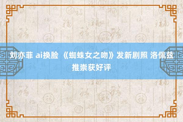 刘亦菲 ai换脸 《蜘蛛女之吻》发新剧照 洛佩兹推崇获好评
