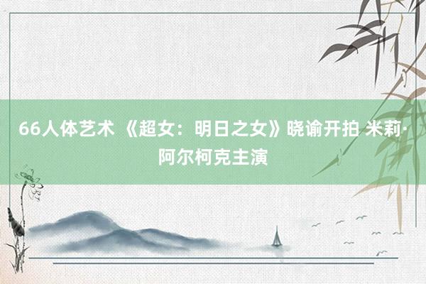 66人体艺术 《超女：明日之女》晓谕开拍 米莉·阿尔柯克主演
