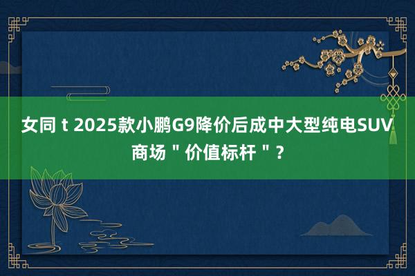 女同 t 2025款小鹏G9降价后成中大型纯电SUV商场＂价值标杆＂？