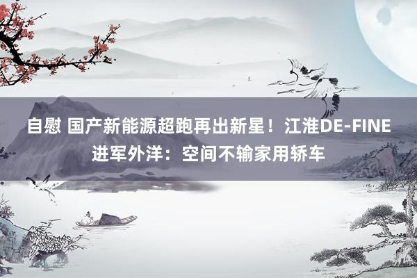 自慰 国产新能源超跑再出新星！江淮DE-FINE进军外洋：空间不输家用轿车
